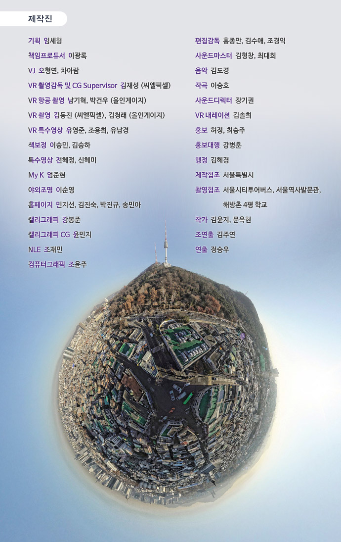 기획 임세형 책임프로듀서 이광록 VJ 오형연, 차아람 VR 촬영감독 및 CG Supervisor 김재성 (씨엘픽셀) VR 항공 촬영 남기혁, 박건우 (올인게이지) VR 촬영 김동진 (씨엘픽셀), 김청래 (올인게이지) VR 특수영상 유영준, 조용희, 유남경 색보정 이승민, 김승하 특수영상 전혜정, 신혜미 My K 엄준현 야외조명 이순영 홈페이지 민지선, 김진숙, 박진규, 송민아 캘리그래피 강봉준 캘리그래피 CG 윤민지 NLE 조재민 컴퓨터그래픽 조윤주 편집감독 홍종만, 김수애, 조경익 사운드마스터 김형창, 최대희 음악 김도경 작곡 이승호사운드디렉터 장기권 VR 내레이션 김솔희 홍보 허정, 최승주 홍보대행 강병훈 행정 김혜경 제작협조 서울특별시 촬영협조 서울시티투어버스, 서울역사발문관, 해방촌 4평 학교 작가 김윤지, 문옥현 조연출 김주연 연출 정승우