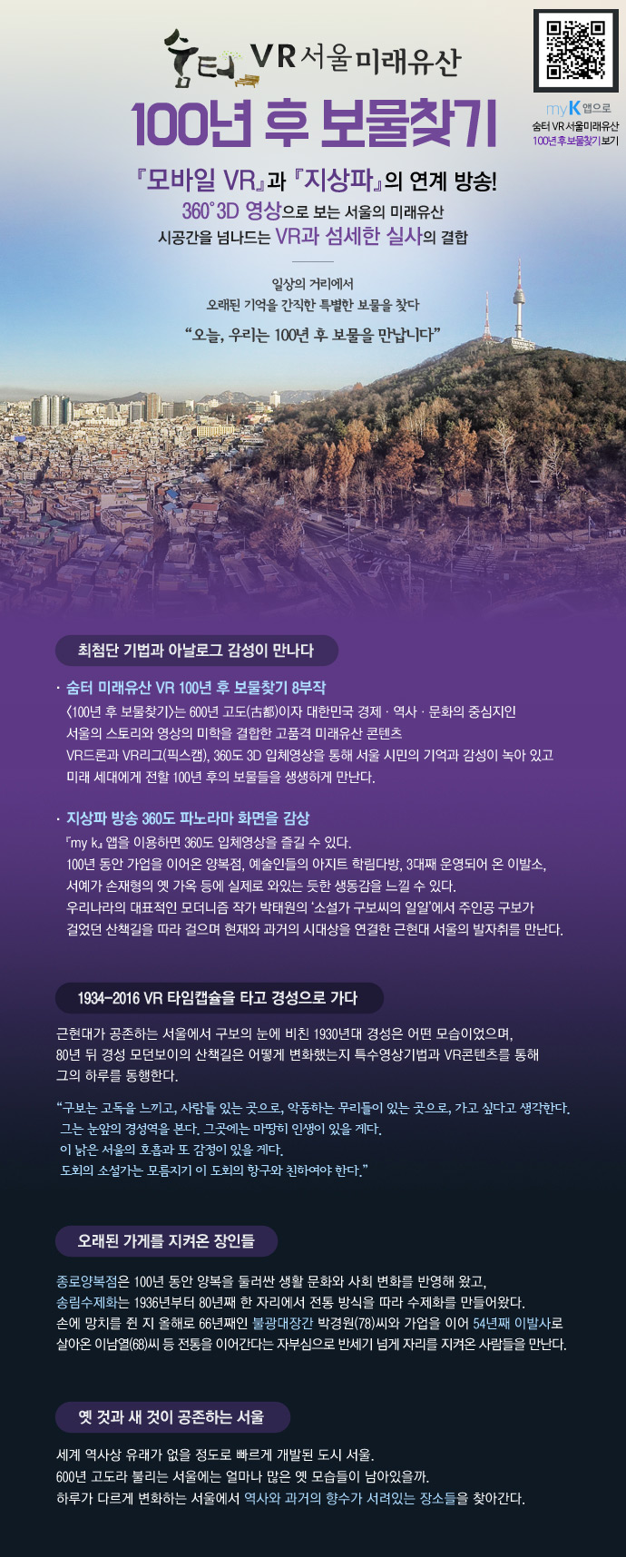 숨터 VR 서울미래유산 100년 후 보물찾기 myK앱으로 숨터VR서울미래유산 100년후 보물찾기 보기 『모바일VR』과 『지상파』의 연계방송! 360º3D 영상으로 보는 서울의 미래유산 시공간을 넘나드는 VR과 섬세한 실사의 결합 - 일상의 거리에서 오래된 기억을 간직한 특별한 보물을 찾다 '오늘, 우리는 100년 후 보물을 만납니다' *최첨단 기법과 아날로그 감성이 만나다 - ·숨터 미래유산 VR 100년 후 보물찾기 8부작 <100년 후 보물찾기>는 600년 고도(古都)이자 대한민국 경제·역사·문화의 중심지인 서울의 스토리와 영상의 미학을 결합한 고품격 미래유산 콘텐츠VR드론과 VR리그(픽스캠), 360도 3D 입체영상을 통해 서울 시민의 기억과 감성이 녹아 있고 미래 세대에게 전할 100년 후의 보물들을 생생하게 만난다. · 지상파 방송 360도 파노라마 화면을 감상 『my k』 앱을 이용하면 360도 입체영상을 즐길 수 있다. 100년 동안 가업을 이어온 양복점, 예술인들의 아지트 학림다방, 3대째 운영되어 온 이발소, 서예가 손재형의 옛 가옥 등에 실제로 와있는 듯한 생동감을 느낄 수 있다. 우리나라의 대표적인 모더니즘 작가 박태원의 ‘소설가 구보씨의 일일’에서 주인공 구보가 걸었던 산책길을 따라 걸으며 현재와 과거의 시대상을 연결한 근현대 서울의 발자취를 만난다. *1934-2016 VR 타임캡슐을 타고 경성으로 가다 - 근현대가 공존하는 서울에서 구보의 눈에 비친 1930년대 경성은 어떤 모습이었으며, 80년 뒤 경성 모던보이의 산책길은 어떻게 변화했는지 특수영상기법과 VR콘텐츠를 통해 그의 하루를 동행한다.“구보는 고독을 느끼고, 사람들 있는 곳으로, 악동하는 무리들이 있는 곳으로, 가고 싶다고 생각한다. 그는 눈앞의 경성역을 본다. 그곳에는 마땅히 인생이 있을 게다. 이 낡은 서울의 호흡과 또 감정이 있을 게다. 도회의 소설가는 모름지기 이 도회의 항구와 친하여야 한다.” *오래된 가게를 지켜온 장인들 - 종로양복점은 100년 동안 양복을 둘러싼 생활 문화와 사회 변화를 반영해 왔고, 송림수제화는 1936년부터 80년째 한 자리에서 전통 방식을 따라 수제화를 만들어왔다. 손에 망치를 쥔 지 올해로 66년째인 불광대장간 박경원(78)씨와 가업을 이어 54년째 이발사로 살아온 이남열(68)씨 등 전통을 이어간다는 자부심으로 반세기 넘게 자리를 지켜온 사람들을 만난다. *옛 것과 새 것이 공존하는 서울 - 세계 역사상 유래가 없을 정도로 빠르게 개발된 도시 서울. 600년 고도라 불리는 서울에는 얼마나 많은 옛 모습들이 남아있을까. 하루가 다르게 변화하는 서울에서 역사와 과거의 향수가 서려있는 장소들을 찾아간다. 